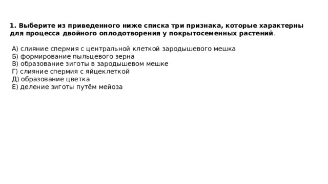 1. Выберите из приведенного ниже списка три признака, которые характерны для процесса двойного оплодотворения у покрытосеменных растений .  А) слияние спермия с центральной клеткой зародышевого мешка  Б) формирование пыльцевого зерна  В) образование зиготы в зародышевом мешке  Г) слияние спермия с яйцеклеткой  Д) образование цветка  Е) деление зиготы путём мейоза 