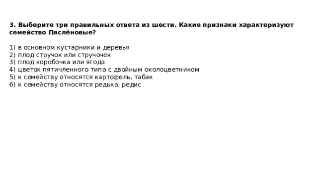 3. Выберите три правильных ответа из шести. Какие признаки характеризуют семейство Паслёновые?  1)  в основном кустарники и деревья 2)  плод стручок или стручочек 3)  плод коробочка или ягода 4)  цветок пятичленного типа с двойным околоцветником 5)  к семейству относятся картофель, табак 6)  к семейству относятся редька, редис 