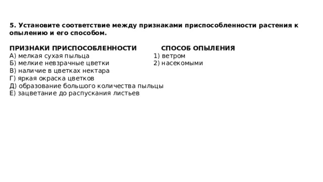 5. Установите соответствие между признаками приспособленности растения к опылению и его способом.  ПРИЗНАКИ ПРИСПОСОБЛЕННОСТИ СПОСОБ ОПЫЛЕНИЯ А) мелкая сухая пыльца 1) ветром Б) мелкие невзрачные цветки 2) насекомыми В) наличие в цветках нектара Г) яркая окраска цветков Д) образование большого количества пыльцы Е) зацветание до распускания листьев 