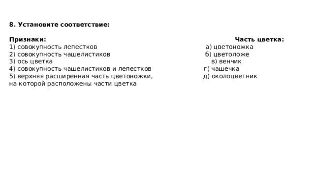 8. Установите соответствие:  Признаки: Часть цветка: 1) совокупность лепестков а) цветоножка 2) совокупность чашелистиков б) цветоложе 3) ось цветка  в) венчик 4) совокупность чашелистиков и лепестков г) чашечка 5) верхняя расширенная часть цветоножки,  д) околоцветник на которой расположены части цветка 
