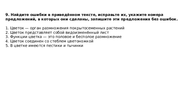 9. Найдите ошибки в приведённом тексте, исправьте их, укажите номера предложений, в которых они сделаны, запишите эти предложения без ошибок.  1. Цветок — орган размножения покрытосеменных растений 2. Цветок представляет собой видоизменённый лист 3. Функции цветка — это половое и бесполое размножение 4. Цветок соединен со стеблем цветоножкой 5. В цветке имеются пестики и тычинки 