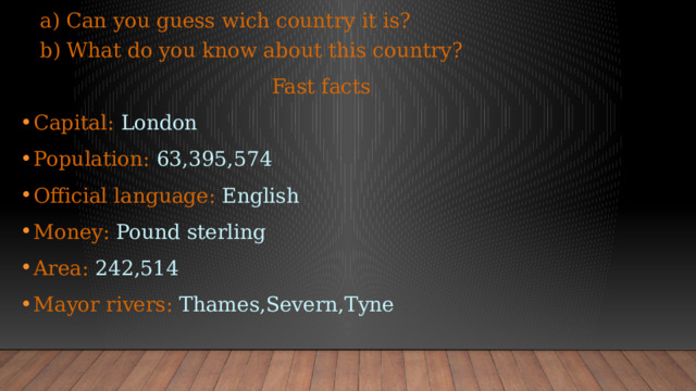  a) Can you guess wich country it is?  b) What do you know about this country?  Fast facts Capital: London Population: 63,395,574 Official language: English Money: Pound sterling Area: 242,514 Mayor rivers: Thames,Severn,Tyne 