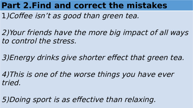 Part 2.Find and correct the mistakes 1 )Coffee isn’t as good than green tea.  2)Your friends have the more big impact of all ways to control the stress.  3)Energy drinks give shorter effect that green tea.  4)This is one of the worse things you have ever tried.  5)Doing sport is as effective than relaxing.  6)It’s the best way to avoid stress of the world. 