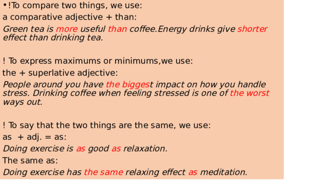 !To compare two things, we use: a comparative adjective + than: Green tea is more useful than coffee.Energy drinks give shorter effect than drinking tea. ! To express maximums or minimums,we use: the + superlative adjective: People around you have the bigges t impact on how you handle stress. Drinking coffee when feeling stressed is one of the worst ways out. ! To say that the two things are the same, we use: as + adj. = as: Doing exercise is as good as relaxation. The same as: Doing exercise has the same relaxing effect as meditation. 