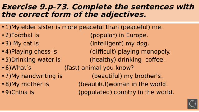 Exercise 9.p-73. Complete the sentences with the correct form of the adjectives. 1)My elder sister is more peaceful than (peaceful) me. 2)Footbal is (popular) in Europe. 3) My cat is (intelligent) my dog. 4)Playing chess is (difficult) playing monopoly. 5)Drinking water is (healthy) drinking coffee. 6)What’s (fast) animal you know? 7)My handwriting is (beautiful) my brother’s. 8)My mother is (beautiful)woman in the world. 9)China is (populated) country in the world. 
