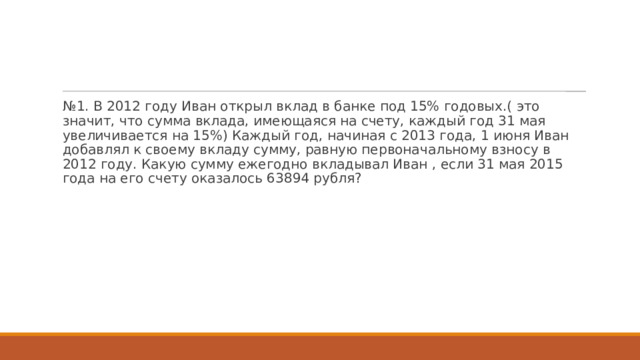 № 1. В 2012 году Иван открыл вклад в банке под 15% годовых.( это значит, что сумма вклада, имеющаяся на счету, каждый год 31 мая увеличивается на 15%) Каждый год, начиная с 2013 года, 1 июня Иван добавлял к своему вкладу сумму, равную первоначальному взносу в 2012 году. Какую сумму ежегодно вкладывал Иван , если 31 мая 2015 года на его счету оказалось 63894 рубля? 