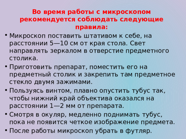 Во время работы с микроскопом рекомендуется соблюдать следующие правила: Микроскоп поставить штативом к себе, на расстоянии 5—10 см от края стола. Свет направлять зеркалом в отверстие предметного столика. Приготовить препарат, поместить его на предметный столик и закрепить там предметное стекло двумя зажимами. Пользуясь винтом, плавно опустить тубус так, чтобы нижний край объектива оказался на расстоянии 1—2 мм от препарата.  Смотря в окуляр, медленно поднимать тубус, пока не появится четкое изображение предмета. После работы микроскоп убрать в футляр.  