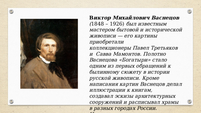 В иктор Михайлович Васнецов ( 1848 – 1926) был известным мастером бытовой и исторической живописи — его картины приобретали коллекционеры Павел Третьяков и  Савва Мамонтов. Полотно Васнецова «Богатыри» стало одним из первых обращений к  былинному сюжету в истории русской живописи. Кроме написания картин Васнецов делал иллюстрации к книгам, создавал эскизы архитектурных сооружений и расписывал храмы в разных городах России. Известен как создатель «Сказочного цикла» – цикл иллюстраций русских народных сказок. Большинство работ художника хранится в Третьяковской галерее. 