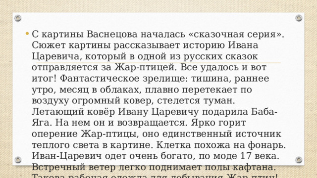 С картины Васнецова началась «сказочная серия». Сюжет картины рассказывает историю Ивана Царевича, который в одной из русских сказок отправляется за Жар-птицей. Все удалось и вот итог! Фантастическое зрелище: тишина, раннее утро, месяц в облаках, плавно перетекает по воздуху огромный ковер, стелется туман. Летающий ковёр Ивану Царевичу подарила Баба-Яга. На нем он и возвращается. Ярко горит оперение Жар-птицы, оно единственный источник теплого света в картине. Клетка похожа на фонарь. Иван-Царевич одет очень богато, по моде 17 века. Встречный ветер легко поднимает полы кафтана. Такова рабочая одежда для добывания Жар-птиц! 