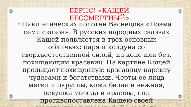 ВЕРНО! «КАЩЕЙ БЕССМЕРТНЫЙ» Цикл эпических полотен Васнецова «Поэма семи сказок». В русских народных сказках Кащей появляется в трёх основных обличьях: царя и колдуна со сверхъестественной силой, на коне или без, похищающим красавиц. На картине Кощей прельщает похищенную красавицу-царевну чудесами и богатствами. Черты ее лица мягки и округлы, кожа белая и нежная, девушка молода и красива, она противопоставлена Кащею своей молодостью и красотой. Ее свобода бесценна, а вера и благочестие безграничны. 