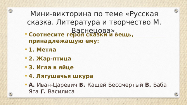 Мини-викторина по теме «Русская сказка. Литература и творчество М. Васнецова». Соотнесите героя сказки и вещь, принадлежащую ему: 1. Метла 2. Жар-птица 3. Игла в яйце 4. Лягушачья шкура А. Иван-Царевич Б. Кащей Бессмертый В. Баба Яга Г. Василиса  