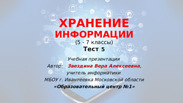 ХРАНЕНИЕ ИНФОРМАЦИИ  ( 5 - 7 классы)  Тест  5 Учебная презентация Автор: Звездина Вера Алексеевна , учитель информатики МБОУ г. Ивантеевка Московской области «Образовательный центр №1» 