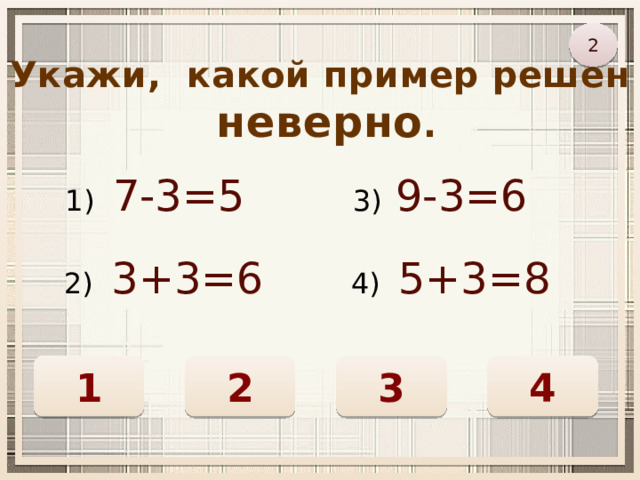 2 Укажи, какой пример решён  неверно . 1) 7-3=5 3) 9-3=6 2) 3+3=6 4) 5+3=8 4 2 1 3 