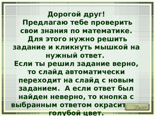 Дорогой друг!  Предлагаю тебе проверить свои знания по математике.  Для этого нужно решить задание и кликнуть мышкой на нужный ответ. Если ты решил задание верно, то слайд автоматически переходит на слайд с новым заданием. А если ответ был найден неверно, то кнопка с выбранным ответом окрасится в голубой цвет. Желаю удачи! 