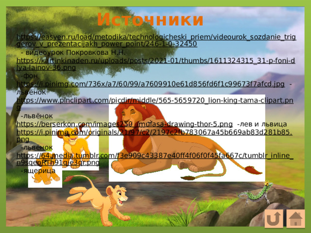 Источники https://easyen.ru/load/metodika/technologicheski_priem/videourok_sozdanie_triggerov_v_prezentacijakh_power_point/246-1-0-32450  - видеоурок Покровкова Н.Н. https://kartinkinaden.ru/uploads/posts/2021-01/thumbs/1611324315_31-p-foni-dlya-lainov-36.png  -фон https://i.pinimg.com/736x/a7/60/99/a7609910e61d856fd6f1c99673f7afcd.jpg  -львёнок https://www.pinclipart.com/picdir/middle/565-5659720_lion-king-tama-clipart.png  -львёнок https://berserkon.com/images250_/mufasa-drawing-thor-5.png  -лев и львица https://i.pinimg.com/originals/21/97/c2/2197c2fb783067a45b669ab83d281b85.png  -львёнок https://64.media.tumblr.com/f3e909c43387e40ff4f06f0f45fa667c/tumblr_inline_n9sqeoRTh91qje3qr.png  -ящерица 