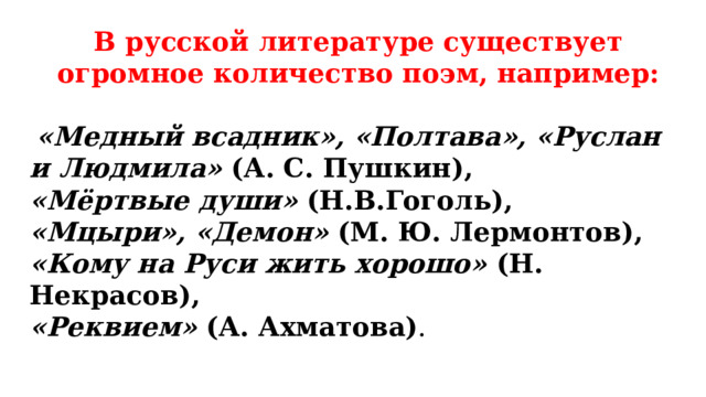 В русской литературе существует огромное количество поэм, например:    «Медный всадник», «Полтава», «Руслан и Людмила» (А. С. Пушкин), «Мёртвые души» (Н.В.Гоголь), «Мцыри», «Демон» (М. Ю. Лермонтов), «Кому на Руси жить хорошо» (Н. Некрасов), «Реквием» (А. Ахматова) . 