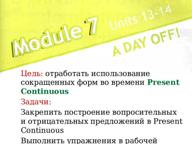 Цель: отработать использование сокращенных форм во времени Present Continuous Задачи: Закрепить построение вопросительных и отрицательных предложений в Present Continuous Выполнить упражнения в рабочей тетради 