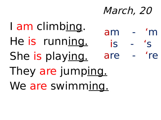 March, 20 I am climb ing . He is runn ing. She is play ing. They are jump ing. We are swimm ing.  a m - ‘ m i s - ‘ s a re - ‘ re 