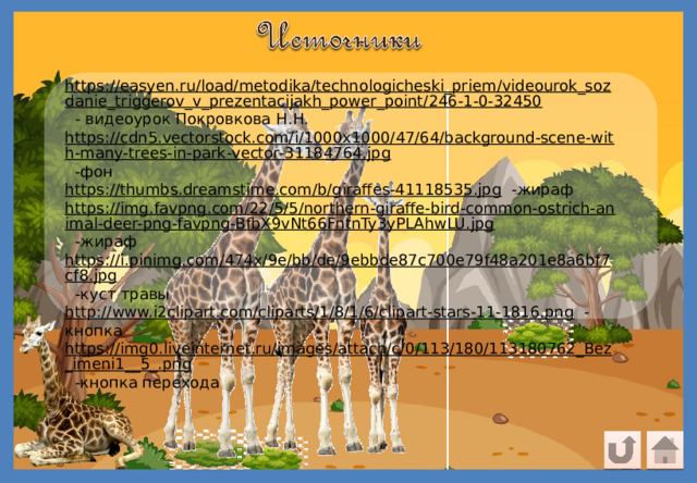 https://easyen.ru/load/metodika/technologicheski_priem/videourok_sozdanie_triggerov_v_prezentacijakh_power_point/246-1-0-32450  - видеоурок Покровкова Н.Н. https://cdn5.vectorstock.com/i/1000x1000/47/64/background-scene-with-many-trees-in-park-vector-31184764.jpg  -фон https://thumbs.dreamstime.com/b/giraffes-41118535.jpg  -жираф https://img.favpng.com/22/5/5/northern-giraffe-bird-common-ostrich-animal-deer-png-favpng-BfbX9vNt66FntnTy3yPLAhwLU.jpg  -жираф https://i.pinimg.com/474x/9e/bb/de/9ebbde87c700e79f48a201e8a6bf7cf8.jpg  -куст травы http://www.i2clipart.com/cliparts/1/8/1/6/clipart-stars-11-1816.png  -кнопка https://img0.liveinternet.ru/images/attach/c/0/113/180/113180762_Bez_imeni1__5_.png  -кнопка перехода 