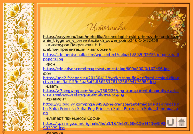 https://easyen.ru/load/metodika/technologicheski_priem/videourok_sozdanie_triggerov_v_prezentacijakh_power_point/246-1-0-32450  - видеоурок Покровкова Н.Н. шаблон презентации - авторский https://cdn.nerdschalk.com/wp-content/uploads/2020/09/25-iphone-wallpapers.jpg  -фон https://cdn.sdvor.com/images/sdvor-catalog/800x800/0/102496.jpg  -фон https://img2.freepng.ru/20180413/tyq/kisspng-flower-floral-design-clip-art-vectors-5ad159e5aa8af5.6865837815236694776986.jpg  -цветы https://w7.pngwing.com/pngs/760/226/png-transparent-decorative-arts-ornament-decorate-s-purple-blue-color.png  -орнамент https://v1.pngivy.com/pngs/9499/png-transparent-Imagens-Da-Princesinha-Sofia-Princesa-Sofia-Png-Princesa-Sofia-Prinzessin-Sofia_thumbnail.png  -клипарт принцессы Софии https://i.pinimg.com/originals/3e/b5/16/3eb5168e15e4451e4890e10105992079.jpg  -бабочка 