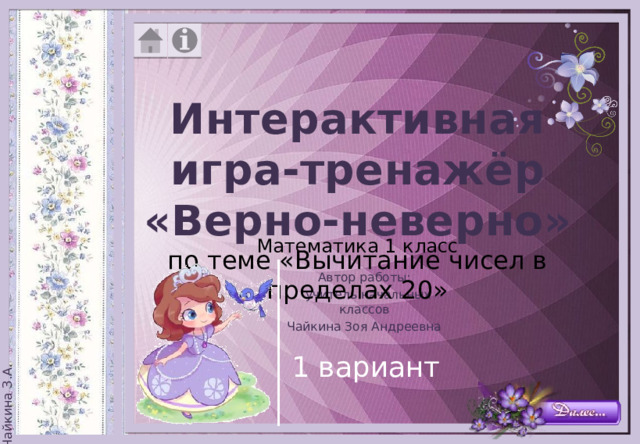 Интерактивная игра-тренажёр «Верно-неверно» по теме «Вычитание чисел в пределах 20» Математика 1 класс Автор работы:  учитель начальных классов Чайкина Зоя Андреевна 1 вариант 