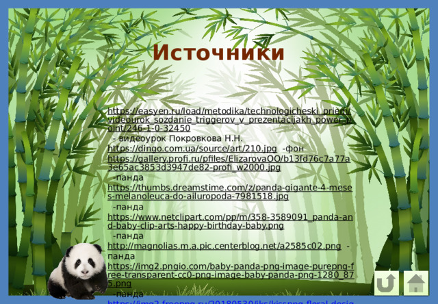 Источники https://easyen.ru/load/metodika/technologicheski_priem/videourok_sozdanie_triggerov_v_prezentacijakh_power_point/246-1-0-32450  - видеоурок Покровкова Н.Н. https://dingo.com.ua/source/art/210.jpg  -фон https://gallery.profi.ru/pfiles/ElizarovaOO/b13fd76c7a77a3e65ac3853d3947de82-profi_w2000.jpg  -панда https://thumbs.dreamstime.com/z/panda-gigante-4-meses-melanoleuca-do-ailuropoda-7981518.jpg  -панда https://www.netclipart.com/pp/m/358-3589091_panda-and-baby-clip-arts-happy-birthday-baby.png  -панда http://magnolias.m.a.pic.centerblog.net/a2585c02.png  -панда https://img2.pngio.com/baby-panda-png-image-purepng-free-transparent-cc0-png-image-baby-panda-png-1280_875.png  -панда https://img2.freepng.ru/20180530/iks/kisspng-floral-design-blog-flower-hoa-sen-5b0ee43d27a5f7.8396302115277025891624.jpg  -клипарт 
