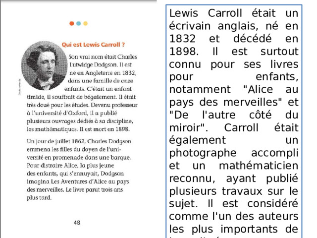 Lewis Carroll était un écrivain anglais, né en 1832 et décédé en 1898. Il est surtout connu pour ses livres pour enfants, notamment 
