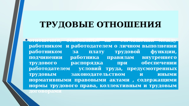 ТРУДОВЫЕ ОТНОШЕНИЯ отношения, основанные на соглашении между работником и работодателем о личном выполнении работником за плату трудовой функции, подчинении работника правилам внутреннего трудового распорядка при обеспечении работодателем условий труда, предусмотренных трудовым законодательством и иными нормативными правовыми актами , содержащими нормы трудового права, коллективным и трудовым договорами 