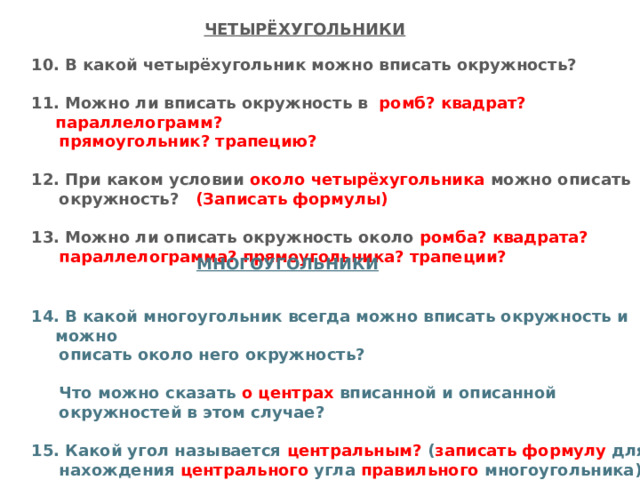 ЧЕТЫРЁХУГОЛЬНИКИ 10. В какой четырёхугольник можно вписать окружность?  11. Можно ли вписать окружность в  ромб? квадрат? параллелограмм?  прямоугольник? трапецию?  12. При каком условии около четырёхугольника можно описать  окружность? (Записать формулы)  13. Можно ли описать окружность около ромба? квадрата?  параллелограмма? прямоугольника? трапеции?   14. В какой многоугольник всегда можно вписать окружность и можно  описать около него окружность?   Что можно сказать о центрах вписанной и описанной  окружностей в этом случае?  15. Какой угол называется центральным? ( записать формулу для  нахождения центрального угла правильного многоугольника) МНОГОУГОЛЬНИКИ 