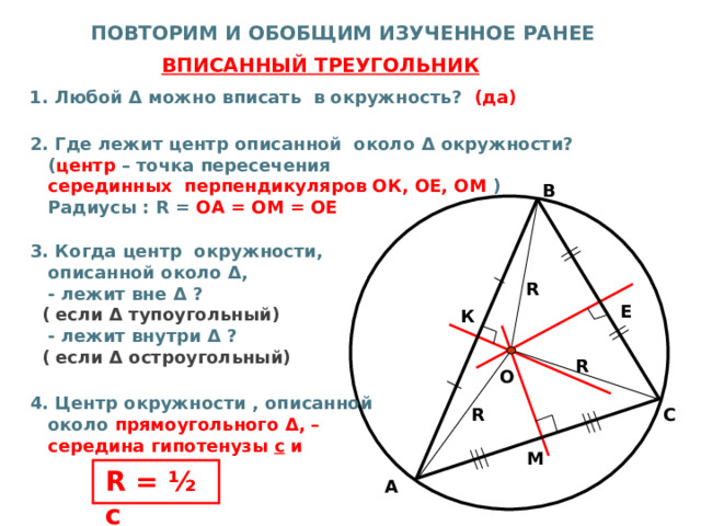  ПОВТОРИМ И ОБОБЩИМ ИЗУЧЕННОЕ РАНЕЕ  ВПИСАННЫЙ ТРЕУГОЛЬНИК  1. Любой Δ можно вписать в окружность? (да)   2. Где лежит центр описанной около Δ окружности?  ( центр – точка пересечения  серединных перпендикуляров ОК, ОЕ, ОМ )  Радиусы : R = ОА = ОМ = ОЕ   3 . Когда центр окружности,  описанной около Δ ,  - лежит вне Δ ?  ( если Δ тупоугольный)  - лежит внутри Δ ?  ( если Δ остроугольный)   4. Центр окружности , описанной  около прямоугольного Δ , –  середина гипотенузы с и       В R Е К R О С R М R = ½ с А 