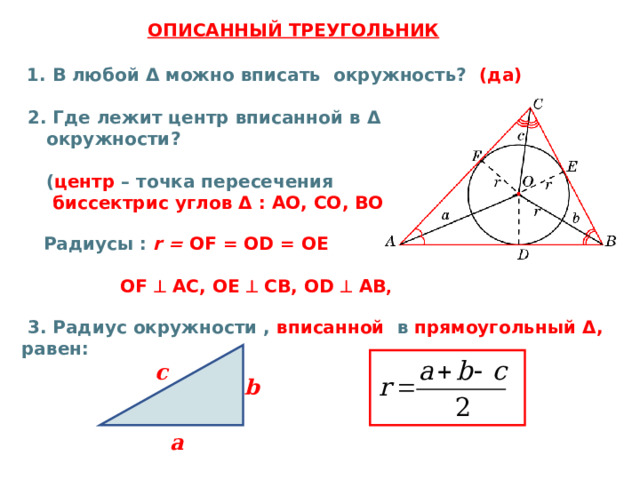  ОПИСАННЫЙ ТРЕУГОЛЬНИК  1. В любой Δ можно вписать окружность? (да)   2. Где лежит центр вписанной в Δ   окружности?   ( центр – точка пересечения   биссектрис  углов Δ : AO , CO , BO  )   Радиусы : r =  О F = О D = ОЕ   OF   AC, OE   CB, OD   AB ,   3 . Радиус окружности , вписанной в прямоугольный Δ , равен:       c b а 