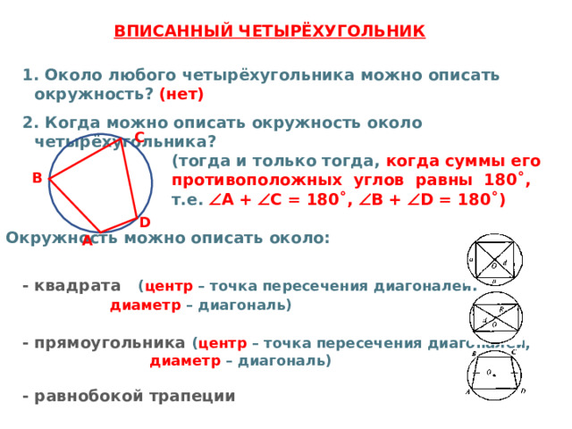  ВПИСАННЫЙ ЧЕТЫРЁХУГОЛЬНИК  1. Около любого четырёхугольника можно описать окружность? (нет)  2. Когда можно описать окружность около четырёхугольника?  (тогда и только тогда, когда суммы его  противоположных углов равны 180˚,   т.е.  А +  С = 180˚,  В +  D = 180˚)  Окружность можно описать около:   - квадрата ( центр – точка пересечения диагоналей ,  диаметр – диагональ)    - прямоугольника ( центр – точка пересечения диагоналей,  диаметр – диагональ)   - равнобокой трапеции   С В D А 