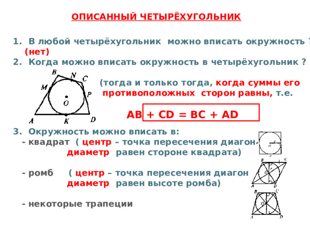  ОПИСАННЫЙ ЧЕТЫРЁХУГОЛЬНИК В любой четырёхугольник можно вписать окружность ?  (нет) Когда можно вписать окружность в четырёхугольник ?   (тогда и только тогда, когда суммы его  противоположных сторон равны,  т.е.   AB + CD = BC + AD Окружность можно вписать в:  - квадрат ( центр – точка пересечения диагоналей,  диаметр равен стороне квадрата)   - ромб ( центр – точка пересечения диагоналей,  диаметр равен высоте ромба)   - некоторые трапеции   