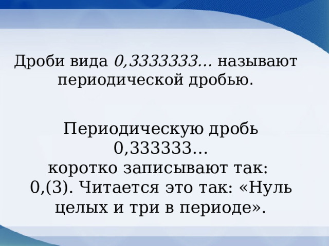 Дроби вида 0,3333333… называют периодической дробью . Периодическую дробь 0,333333…  коротко записывают так:  0,(3). Читается это так: «Нуль целых и три в периоде». 