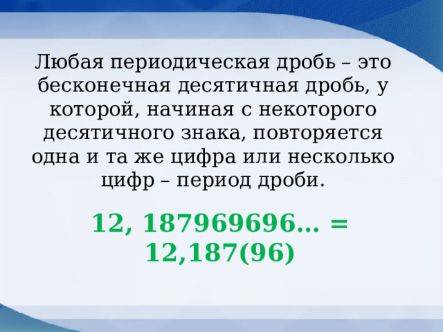 Любая периодическая дробь – это бесконечная десятичная дробь, у которой, начиная с некоторого десятичного знака, повторяется одна и та же цифра или несколько цифр – период дроби. 12, 187969696… = 12,187(96) 