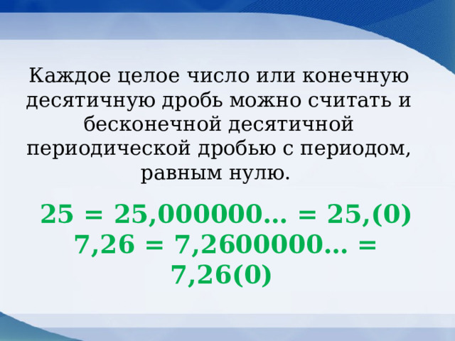 Каждое целое число или конечную десятичную дробь можно считать и бесконечной десятичной периодической дробью с периодом, равным нулю. 25 = 25,000000… = 25,(0)  7,26 = 7,2600000… = 7,26(0) 
