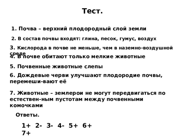 Тест. 1. Почва – верхний плодородный слой земли 2. В состав почвы входят: глина, песок, гумус, воздух 3. Кислорода в почве не меньше, чем в наземно-воздушной среде 4. В почве обитают только мелкие животные 5. Почвенные животные слепы 6. Дождевые черви улучшают плодородие почвы, перемеши-вают её 7. Животные – землерои не могут передвигаться по естествен-ным пустотам между почвенными комочками  Ответы. 1+ 2- 3- 4- 5+ 6+ 7+ 