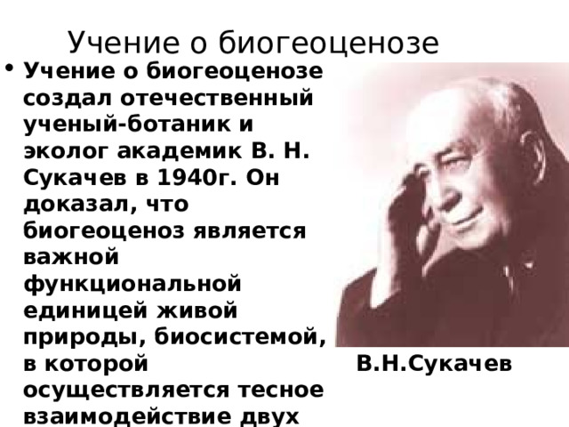 Учение о биогеоценозе Учение о биогеоценозе создал отечественный ученый-ботаник и эколог академик В. Н. Сукачев в 1940г. Он доказал, что биогеоценоз является важной функциональной единицей живой природы, биосистемой, в которой осуществляется тесное взаимодействие двух её значимых частей биоценоза и биотопа. В.Н.Сукачев 