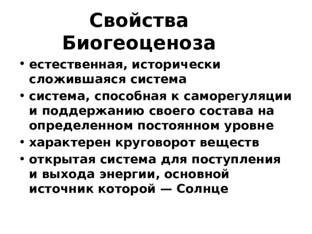 Свойства Биогеоценоза естественная, исторически сложившаяся система система, способная к саморегуляции и поддержанию своего состава на определенном постоянном уровне характерен круговорот веществ открытая система для поступления и выхода энергии, основной источник которой — Солнце 