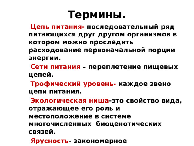 Термины.  Цепь питания- последовательный ряд питающихся друг другом организмов в котором можно проследить расходование первоначальной порции энергии.  Сети питания – переплетение пищевых цепей.  Трофический уровень- каждое звено цепи питания.  Экологическая ниша -это свойство вида, отражающее его роль и местоположение в системе многочисленных биоценотических связей.  Ярусность - закономерное распределение видов в пространстве.  Первичная продукция- продукция растений.  Вторичная продукция –продукция животных  Биомасса - масса тела живых организмов.   