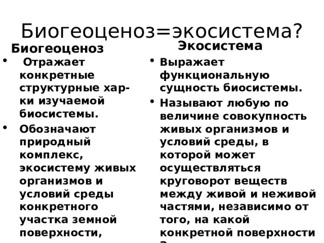 Биогеоценоз=экосистема? Экосистема Биогеоценоз  Отражает конкретные структурные хар-ки изучаемой биосистемы. Обозначают природный комплекс, экосистему живых организмов и условий среды конкретного участка земной поверхности, границы которого можно даже нанести на карту. Термин ввел в 1940г-отечественный ботаник В.Н. Сукачев Выражает функциональную сущность биосистемы. Называют любую по величине совокупность живых организмов и условий среды, в которой может осуществляться круговорот веществ между живой и неживой частями, независимо от того, на какой конкретной поверхности Земли это происходит. Термин ввел в 1935г- английский ботаник А.Д.Тенсли 