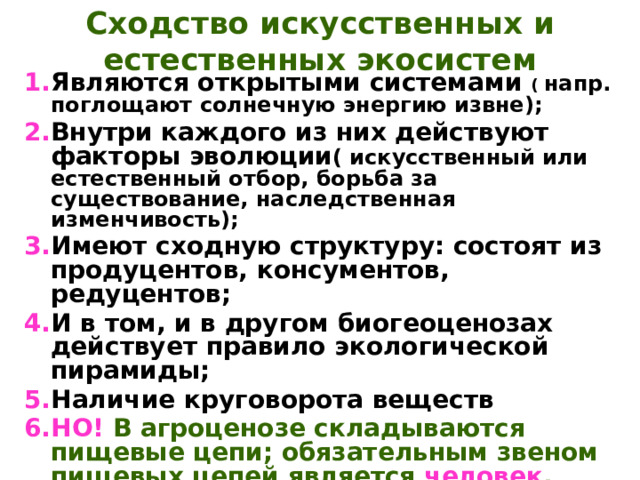 Сходство искусственных и естественных экосистем Являются открытыми системами ( напр. поглощают солнечную энергию извне); Внутри каждого из них действуют факторы эволюции ( искусственный или естественный отбор, борьба за существование, наследственная изменчивость); Имеют сходную структуру: состоят из продуцентов, консументов, редуцентов; И в том, и в другом биогеоценозах действует правило экологической пирамиды; Наличие круговорота веществ НО!  В агроценозе складываются пищевые цепи; обязательным звеном пищевых цепей является человек , возделывающий поля и собирающий урожай 
