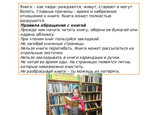 Книги – как люди: рождаются, живут, стареют и могут болеть. Главные причины – время и небрежное отношение к книге. Книга может полностью разрушится. Правила обращения с книгой Прежде чем начать читать книгу, оберни ее бумагой или надень обложку. При чтении книг пользуйся закладкой. Не загибай книжные страницы. Нельзя книги перегибать. Книга может рассыпаться на отдельные листочки. Нельзя закладывать в книги карандаши и ручки. Не читай во время еды. На страницах появятся пятна, которые невозможно очистить. Не разбрасывай книги – ты можешь их потерять. 