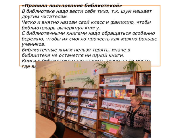 «Правила пользования библиотекой» В библиотеке надо вести себя тихо, т.к. шум мешает другим читателям. Четко и внятно назови свой класс и фамилию, чтобы библиотекарь вычеркнул книгу. С библиотечными книгами надо обращаться особенно бережно, чтобы их смогло прочесть как можно больше учеников. Библиотечные книги нельзя терять, иначе в библиотеке не останется ни одной книги. Книги в библиотеке надо ставить точно на то место, где вы их взяли 