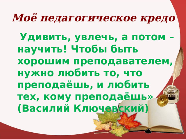 Моё педагогическое кредо  Удивить, увлечь, а потом – научить! Чтобы быть хорошим преподавателем, нужно любить то, что преподаёшь, и любить тех, кому преподаёшь» (Василий Ключевский) 