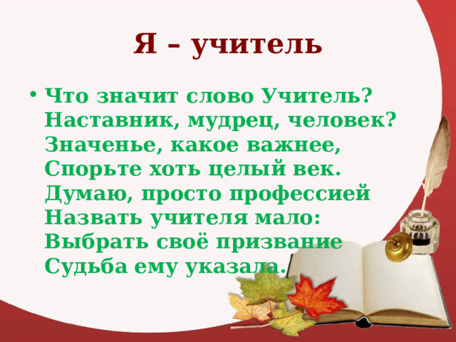 Я – учитель Что значит слово Учитель?  Наставник, мудрец, человек?  Значенье, какое важнее,  Спорьте хоть целый век.  Думаю, просто профессией  Назвать учителя мало:  Выбрать своё призвание  Судьба ему указала.  