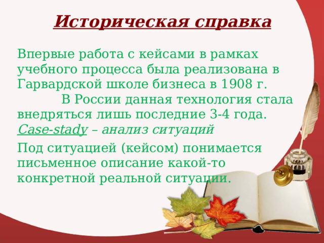 Историческая справка Впервые работа с кейсами в рамках учебного процесса была реализована в Гарвардской школе бизнеса в 1908 г.  В России данная технология стала внедряться лишь последние 3-4 года. Case-stady – анализ ситуаций Под ситуацией (кейсом) понимается письменное описание какой-то конкретной реальной ситуации. 