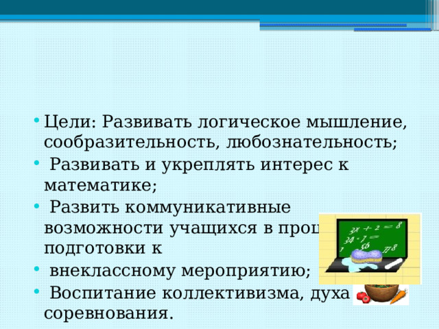 Цели: Развивать логическое мышление, сообразительность, любознательность;  Развивать и укреплять интерес к математике;  Развить коммуникативные возможности учащихся в процессе подготовки к  внеклассному мероприятию;  Воспитание коллективизма, духа соревнования. 