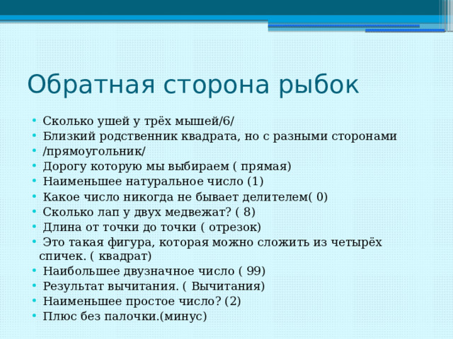 Обратная сторона рыбок  Сколько ушей у трёх мышей/6/  Близкий родственник квадрата, но с разными сторонами  /прямоугольник/  Дорогу которую мы выбираем ( прямая)  Наименьшее натуральное число (1)  Какое число никогда не бывает делителем( 0)  Сколько лап у двух медвежат? ( 8)  Длина от точки до точки ( отрезок)  Это такая фигура, которая можно сложить из четырёх спичек. ( квадрат)  Наибольшее двузначное число ( 99)  Результат вычитания. ( Вычитания)  Наименьшее простое число? (2)  Плюс без палочки.(минус) 