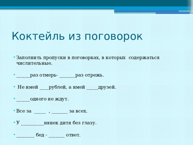 Коктейль из поговорок Заполнить пропуски в поговорках, в которых содержаться числительные. ______раз отмерь- _______раз отрежь.  Не имей ____рублей, а имей _____друзей. ______одного не ждут. Все за _____ , _______ за всех. У __________нянек дитя без глазу. ________ бед - _______ ответ. 